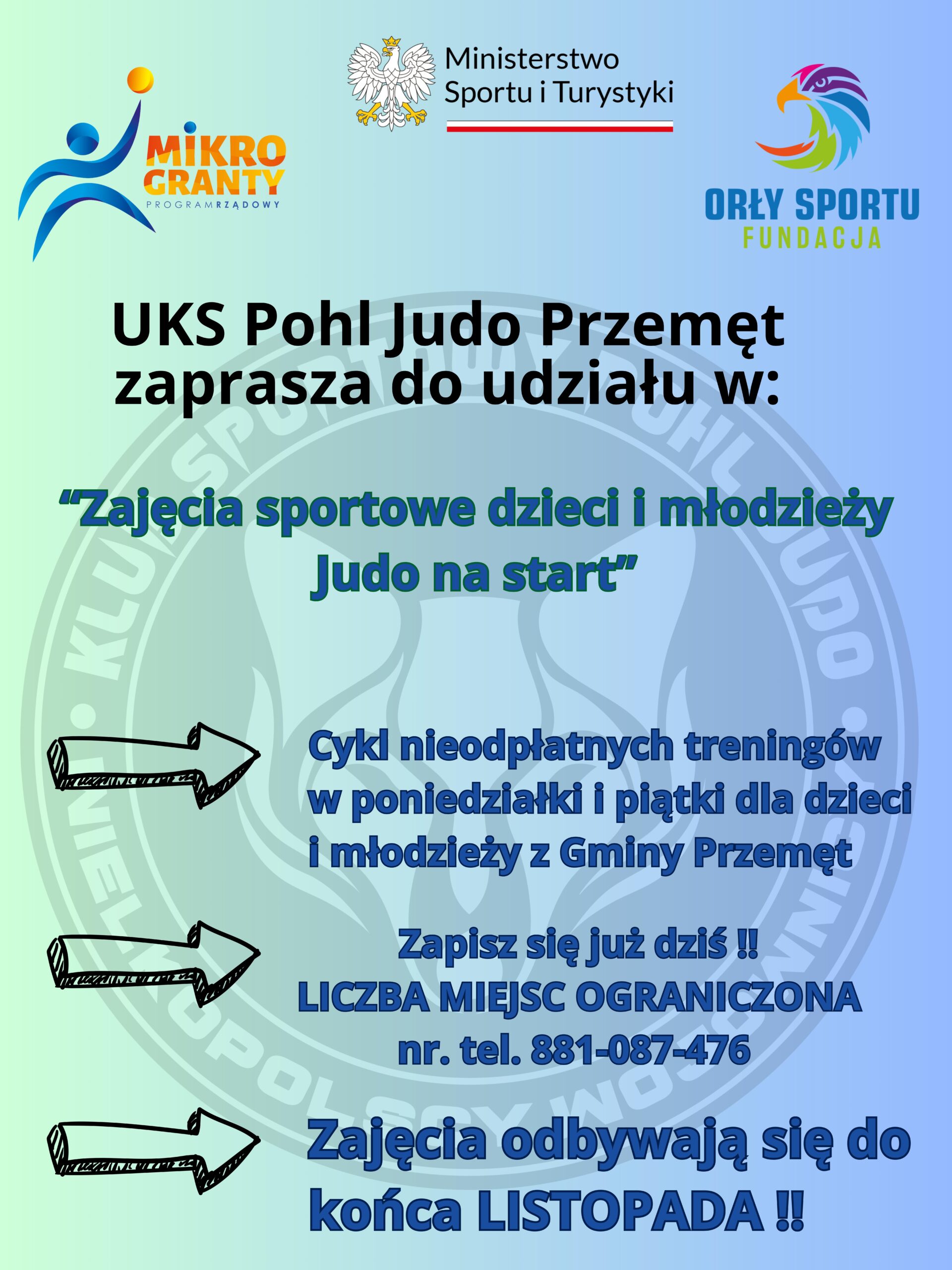 Plakat: mikrogranty program rządowy, ministerstwo sportu i turystyki, orły sportu fundacja. UKS Pohl Judo Przemęt zaprasza do udziału w: "Zajęcia sportowe dzieci i młodzieży Judo na start" - cykl nieodpłatnych treningów w poniedziałki i piątki dla dzieci i młodzieży z Gminy Przemęt - Zapisz się już dziś!! LICZBA MIEJSC OGRANICZONA nr. tel. 881-087-476 - zajęcia odbywają się do końca LISTOPADA!!