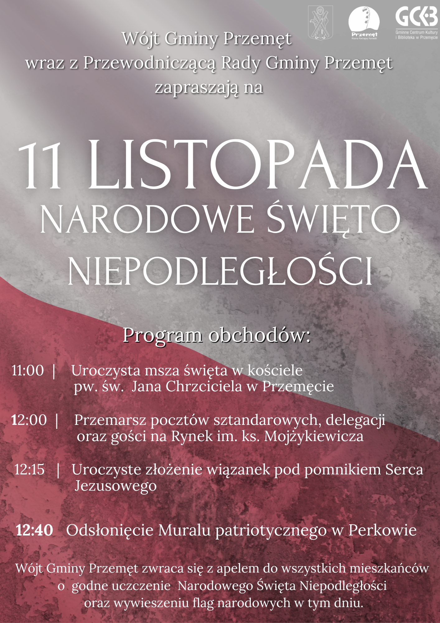 Plakat: Wójt Gminy Przemęt wraz z Przewodniczącą Rady Gminy Przemęt zapraszają na 11 LISTOPADA NARODOWE ŚWIĘTO NIEPODLEGŁOŚCI. Program obchodów: 11:00 Uroczysta msza święta w kościele pw. św. Jana Chrzciciela w Przemęcie, 12:00 Przemarsz pocztów sztandarowych, delegacji oraz gości na Rynek im. ks. Mojżykiewicza, 12:15 Uroczyste złożenie wiązanek pod pomnikiem Serca Jezusowego, 12:40 Odsłonięcie Muralu patriotycznego w Perkowie. Wójt Gminy Przemęt zwraca się z apelem do wszystkich mieszkańców o godne uczczenie Narodowego Święta Niepodległości oraz wywieszeniu flag narodowych w tym dniu.