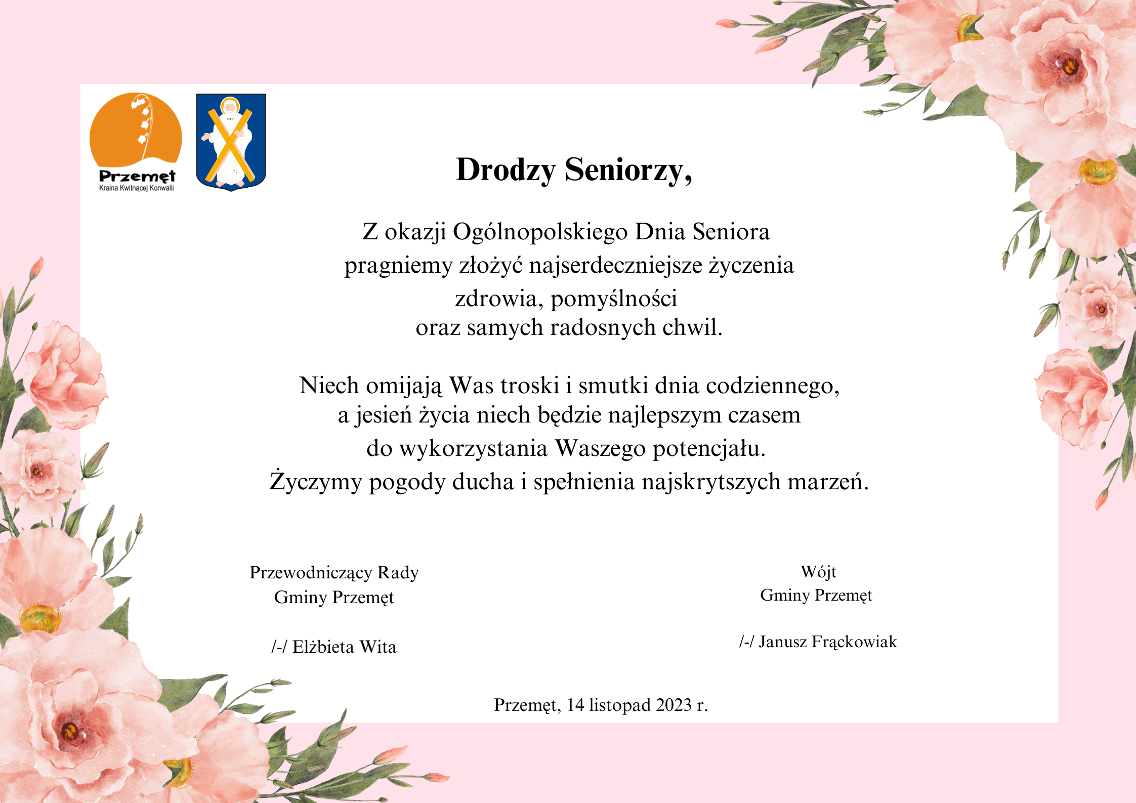 Grafika przedstawia życzenia dl seniorów z okazji ogólnopolskiego dnia seniorów. Grafika ma tło różowo-białe ozdobione różowymi kwiatami na rogach. Treść życzeń brzmi: Drodzy Seniorzy, z okazji Ogólnopolskiego Dnia Seniora pragniemy złożyć najserdeczniejsze życzenia zdrowia, pomyślności oraz samych radosnych chwil. Niech omijają Was troski i smutki dnia codziennego, a jesień życia niech będzie najlepszym czasem do wykorzystania Waszego potencjału. Życzymy pogody ducha i spełnienia najskrytszych marzeń. Wójt Gminy Przemęt Janusz Frąckowiak, Przewodniczący Rady Gminy Przemęt Elżbieta Wita