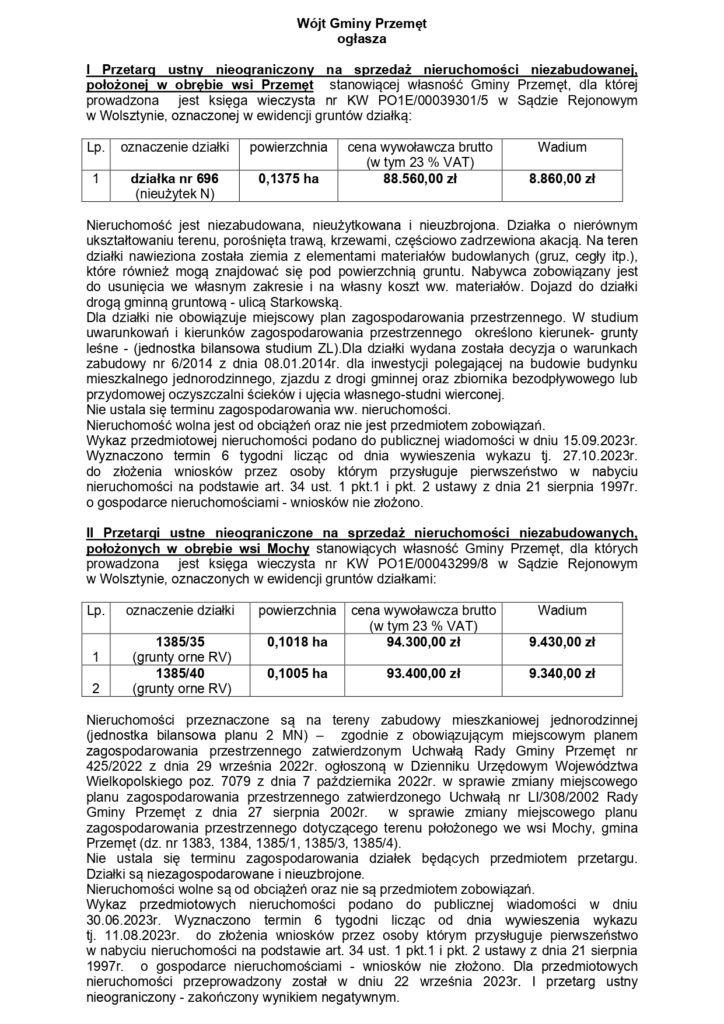 Wójt Gminy Przemęt ogłasza I Przetarg ustny nieograniczony na sprzedaż nieruchomości niezabudowanej, położonej w obrębie wsi Przemęt stanowiącej własność Gminy Przemęt, dla której prowadzona jest księga wieczysta nr KW PO1E/00039301/5 w Sądzie Rejonowym w Wolsztynie, oznaczonej w ewidencji gruntów działką: Lp. 1 oznaczenie działki: działka nr 696 (nieużytek N) powierzchnia: 0,1375 ha, cena wywoławcza brutto (w tym 23 % VAT) 88.560,00 zł Wadium 8.860,00 zł Nieruchomość jest niezabudowana, nieużytkowana i nieuzbrojona. Działka o nierównym ukształtowaniu terenu, porośnięta trawą, krzewami, częściowo zadrzewiona akacją. Na teren działki nawieziona została ziemia z elementami materiałów budowlanych (gruz, cegły itp.), które również mogą znajdować się pod powierzchnią gruntu. Nabywca zobowiązany jest do usunięcia we własnym zakresie i na własny koszt ww. materiałów. Dojazd do działki drogą gminną gruntową - ulicą Starkowską. Dla działki nie obowiązuje miejscowy plan zagospodarowania przestrzennego. W studium uwarunkowań i kierunków zagospodarowania przestrzennego określono kierunek- grunty leśne (jednostka bilansowa studium ZL).Dla działki wydana została decyzja o warunkach zabudowy nr 6/2014 z dnia 08.01.2014r. dla inwestycji polegającej na budowie budynku mieszkalnego jednorodzinnego, zjazdu z drogi gminnej oraz zbiornika bezodpływowego lub przydomowej oczyszczalni ścieków i ujęcia własnego-studni wierconej. Nie ustala się terminu zagospodarowania ww. nieruchomości. Nieruchomość wolna jest od obciążeń oraz nie jest przedmiotem zobowiązań. Wykaz przedmiotowej nieruchomości podano do publicznej wiadomości w dniu 15.09.2023г. Wyznaczono termin 6 tygodni licząc od dnia wywieszenia wykazu tj. 27.10.2023r. do złożenia wniosków przez osoby którym przysługuje pierwszeństwo w nabyciu nieruchomości na podstawie art. 34 ust. 1 pkt.1 i pkt. 2 ustawy z dnia 21 sierpnia 1997r. o gospodarce nieruchomościami - wniosków nie złożono. II Przetargi ustne nieograniczone na sprzedaż nieruchomości niezabudowanych, położonych w obrębie wsi Mochy stanowiących własność Gminy Przemęt, dla których prowadzona jest księga wieczysta nr KW PO1E/00043299/8 w Sądzie Rejonowym w Wolsztynie, oznaczonych w ewidencji gruntów działkami: Lp. 1 oznaczenie działki: 1385/35 (grunty orne RV) powierzchnia: 0,1018 ha, cena wywoławcza brutto (w tym 23 % VAT) 94.300,00 zł Wadium 9.430,00 zł LP. 2 oznaczenie działki: 1385/40 (grunty orne RV) powierzchnia: 0,1005 ha, cena wywoławcza brutto (w tym 23 % VAT) 93.400,00 zł Wadium 9.340,00 zł Nieruchomości przeznaczone są na tereny zabudowy mieszkaniowej jednorodzinnej (jednostka bilansowa planu 2 MN) - zgodnie z obowiązującym miejscowym planem zagospodarowania przestrzennego zatwierdzonym Uchwałą Rady Gminy Przemęt nr 425/2022 z dnia 29 września 2022r. ogłoszoną w Dzienniku Urzędowym Województwa Wielkopolskiego poz. 7079 z dnia 7 października 2022r. w sprawie zmiany miejscowego planu zagospodarowania przestrzennego zatwierdzonego Uchwałą nr LI/308/2002 Rady Gminy Przemęt z dnia 27 sierpnia 2002r. w sprawie zmiany miejscowego planu zagospodarowania przestrzennego dotyczącego terenu położonego we wsi Mochy, gmina Przemęt (dz. nr 1383, 1384, 1385/1, 1385/3, 1385/4). Nie ustala się terminu zagospodarowania działek będących przedmiotem przetargu. Działki są niezagospodarowane i nieuzbrojone. Nieruchomości wolne są od obciążeń oraz nie są przedmiotem zobowiązań. Wykaz przedmiotowych nieruchomości podano do publicznej wiadomości w dniu 30.06.2023г. Wyznaczono termin 6 tygodni licząc od dnia wywieszenia wykazu tj. 11.08.2023г. do złożenia wniosków przez osoby którym przysługuje pierwszeństwo w nabyciu nieruchomości na podstawie art. 34 ust. 1 pkt.1 i pkt. 2 ustawy z dnia 21 sierpnia 1997r. o gospodarce nieruchomościami wniosków nie złożono. Dla przedmiotowych nieruchomości przeprowadzony został w dniu 22 września 2023r. I przetarg ustny nieograniczony - zakończony wynikiem negatywnym.