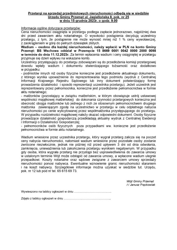 Przetargi na sprzedaż przedmiotowych nieruchomości odbędą się w siedzibie Urzędu Gminy Przemęt ul. Jagiellońska 8, pok. nr 25 w dniu 15 grudnia 2023r. o godz. 9.00 Informacje ogólne dotyczące przetargów: Cena nieruchomości osiągnięta w przetargu podlega zapłacie jednorazowo, najpóźniej dwa dni przed zawarciem aktu notarialnego. O wysokości postąpienia decydują uczestnicy przetargu, z tym, że postąpienie nie może wynosić mniej niż 1% ceny wywoławczej, z zaokrągleniem w górę do pełnych dziesiątek złotych. Wadium - osobno dla każdej nieruchomości, należy wpłacić w PLN na konto Gminy Przemęt: BS Wschowa oddział w Przemęcie 15 8669 0001 0042 0000 2000 0098 w terminie do dnia 11.12.2023r. Za termin wpłacenia wadium i ceny osiągniętej w przetargu przyjmuje się dzień wpływu na wskazane konto. Uczestnicy przystępujący do przetargu zobowiązani są do przedłożenia komisji przetargowej dowodu wpłaty wadium i dokumentu stwierdzającego tożsamość oraz dodatkowo w przypadku: - podmiotów innych niż osoby fizyczne konieczne jest przedłożenie aktualnego dokumentu, z którego wynika upoważnienie do reprezentowania tego podmiotu (wydruk z Centralnej Informacji Krajowego Rejestru Sądowego lub inny dokument potwierdzający formę prowadzenia działalności i sposób reprezentacji uczestnika przetargu). Jeżeli uczestnik jest reprezentowany przez pełnomocnika, konieczne jest przedłożenie pełnomocnictwa w formie aktu notarialnego; - małżonków (pozostający w związku małżeńskim, w którym obowiązuje ustrój ustawowej wspólności majątkowej małżeńskiej) do dokonania czynności przetargowych konieczna jest obecność obojga małżonków lub jednego z nich ze stosownym pełnomocnictwem drugiego małżonka zawierającym zgodę na uczestnictwo w przetargu w celu odpłatnego nabycia nieruchomości po cenie wylicytowanej przez współmałżonka przystępującego do przetargu. W przypadku rozdzielności majątkowej należy okazać odpowiedni dokument. Osoby fizyczne prowadzące działalność gospodarczą przedkładają aktualny wydruk z Centralnej Ewidencji i Informacji o Działalności Gospodarczej: - pełnomocników osób fizycznych poza przypadkami ww. konieczne jest przedłożenie pełnomocnictwa w formie aktu notarialnego. Wadium wniesione przez uczestnika przetargu, który wygrał przetarg zalicza się na poczet ceny nabycia nieruchomości, natomiast wadium wniesione przez pozostałe osoby zostanie zwrócone niezwłocznie, jednak nie później niż przed upływem 3 dni od dnia odwołania, zamknięcia, unieważnienia lub zakończenia przetargu wynikiem negatywnym. W przypadku gdy osoba, która wygrała przetarg nie przystąpi bez usprawiedliwienia do zawarcia umowy w ustalonym terminie Wójt może odstąpić od zawarcia umowy, a wpłacone wadium ulegnie przepadkowi. Koszty notarialne oraz sądowe związane z zawarciem umowy sprzedaży nieruchomości ponosi nabywca. Ewentualne wznowienie granic nieruchomości staraniem i na koszt nabywcy. Szczegółowe informacje można uzyskać w siedzibie tut. Urzędu, pok. nr 12 lub pod nr tel. 65 615 69 73. Wywieszono na tablicy ogłoszeń w dniu. Zdjęto z tablicy ogłoszeń w dniu. Wójt Gminy Przemęt // Janusz Frackowiak