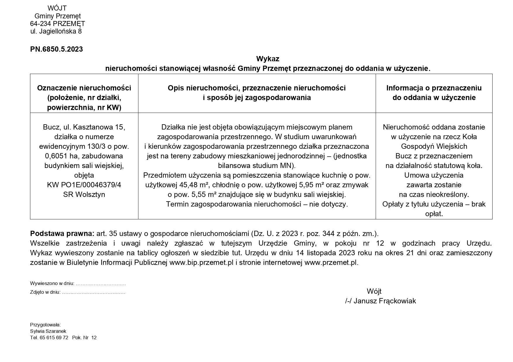 WÓJT Gminy Przemęt 64-234 PRZEMĘT ul. Jagiellońska 8 PN.6850.5.2023 Wykaz nieruchomości stanowiącej własność Gminy Przemęt przeznaczonej do oddania w użyczenie. Oznaczenie nieruchomości (położenie, nr działki, powierzchnia, nr KW) Opis nieruchomości, przeznaczenie nieruchomości i sposób jej zagospodarowania Informacja o przeznaczeniu do oddania w użyczenie Bucz, ul. Kasztanowa 15, działka o numerze ewidencyjnym 130/3 o pow. 0,6051 ha, zabudowana budynkiem sali wiejskiej, objęta KW PO1E/00046379/4 SR Wolsztyn Działka nie jest objęta obowiązującym miejscowym planem zagospodarowania przestrzennego. W studium uwarunkowań i kierunków zagospodarowania przestrzennego działka przeznaczona jest na tereny zabudowy mieszkaniowej jednorodzinnej – (jednostka bilansowa studium MN). Przedmiotem użyczenia są pomieszczenia stanowiące kuchnię o pow. użytkowej 45,48 m2, chłodnię o pow. użytkowej 5,95 m2 oraz zmywak o pow. 5,55 m2 znajdujące się w budynku sali wiejskiej. Termin zagospodarowania nieruchomości – nie dotyczy. Nieruchomość oddana zostanie w użyczenie na rzecz Koła Gospodyń Wiejskich Bucz z przeznaczeniem na działalność statutową koła. Umowa użyczenia zawarta zostanie na czas nieokreślony. Opłaty z tytułu użyczenia - brak opłat. Podstawa prawna: art. 35 ustawy o gospodarce nieruchomościami (Dz. U. z 2023 r. poz. 344 z późn. zm.). Wszelkie zastrzeżenia i uwagi należy zgłaszać w tutejszym Urzędzie Gminy, w pokoju nr 12 w godzinach pracy Urzędu. Wykaz wywieszony zostanie na tablicy ogłoszeń w siedzibie tut. Urzędu w dniu 14 listopada 2023 roku na okres 21 dni oraz zamieszczony zostanie w Biuletynie Informacji Publicznej www.bip.przemet.pl i stronie internetowej www.przemet.pl. Wywieszono w dniu: Zdjęto w dniu: Przygotowała: Sylwia Szaranek Tel. 65 615 69 72 Pok. Nr 12 Wójt /-/ Janusz Frąckowiak