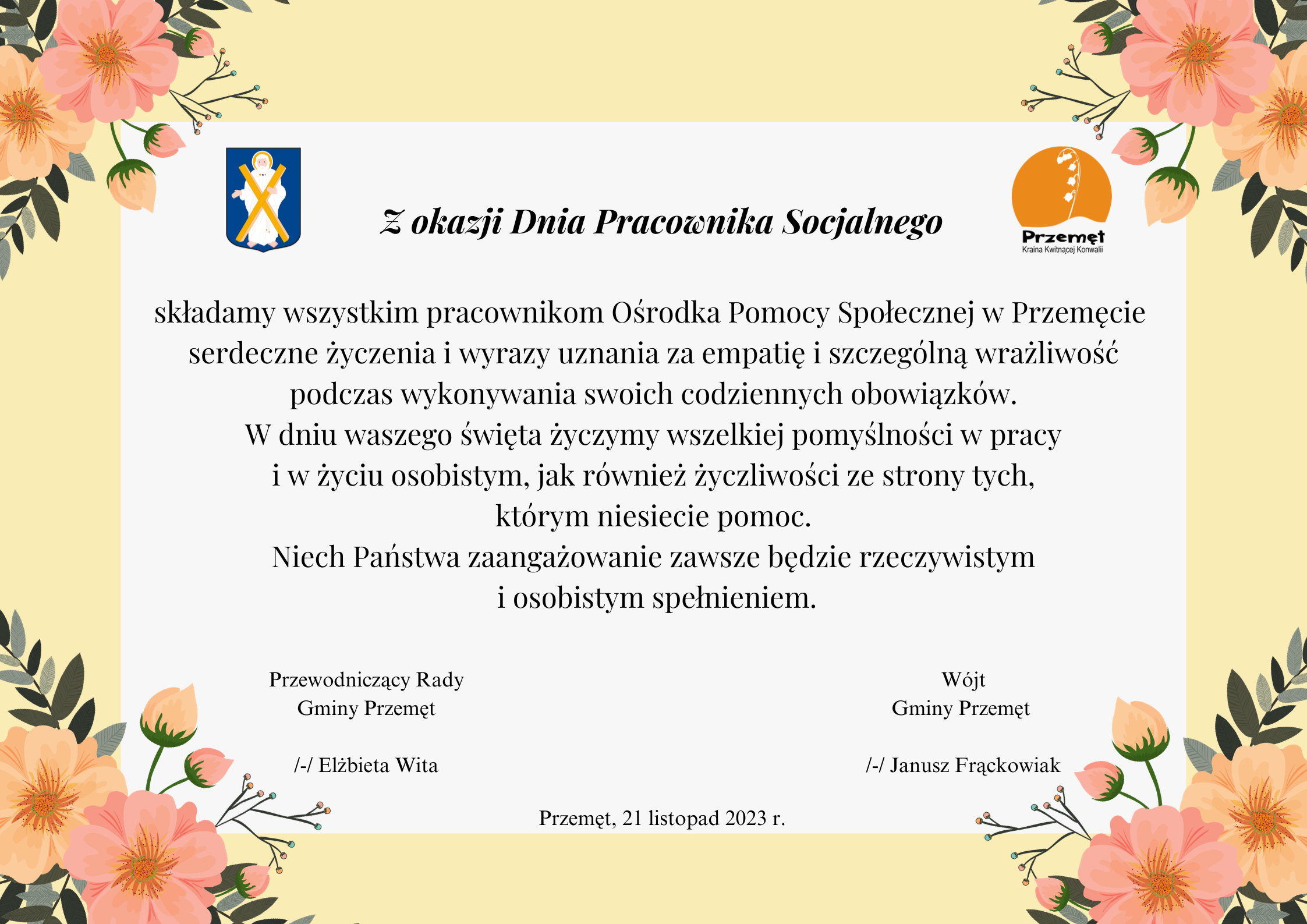 Grafika z życzeniami z okazji Dnia Pracownika Socjalnego. Treść życzeń: Z okazji Dnia Pracownika Socjalnego składamy wszystkim pracownikom Ośrodka Pomocy Społecznej w Przemęcie serdeczne życzenia i wyrazy uznania za empatię i szczególną wrażliwość podczas wykonywania swoich codziennych obowiązków. W dniu waszego święta życzymy wszelkiej pomyślności w pracy i w życiu osobistym, jak również życzliwości ze strony tych, którym niesiecie pomoc. Niech Państwa zaangażowanie zawsze będzie rzeczywistym i osobistym spełnieniem. Przewodniczący Rady Gminy Przemęt /-/ Elżbieta Wita Wójt Gminy Przemęt /-/ Janusz Frąckowiak