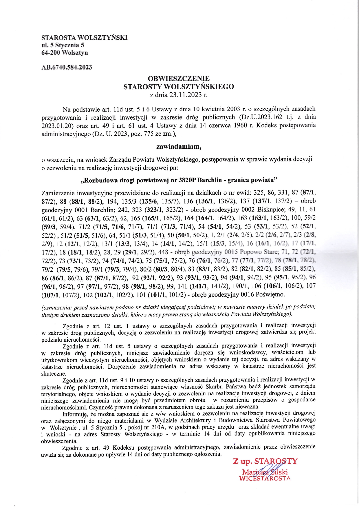 STAROSTA WOLSZTYŃSKI ul. 5 Stycznia 5 64-200 Wolsztyn AB.6740.584.2023 OBWIESZCZENIE STAROSTY WOLSZTYŃSKIEGO z dnia 23.11.2023 r. Na podstawie art. 11d ust. 5 i 6 Ustawy z dnia 10 kwietnia 2003 r. o szczególnych zasadach przygotowania i realizacji inwestycji w zakresie dróg publicznych (Dz.U.2023.162 t.j. z dnia 2023.01.20) oraz art. 49 i art. 61 ust. 4 Ustawy z dnia 14 czerwca 1960 r. Kodeks postępowania administracyjnego (Dz. U. 2023, poz. 775 ze zm.), zawiadamiam, o wszczęciu, na wniosek Zarządu Powiatu Wolsztyńskiego, postępowania w sprawie wydania decyzji o zezwoleniu na realizację inwestycji drogowej pn: obręb ,,Rozbudowa drogi powiatowej nr 3820P Barchlin - granica powiatu❞ Zamierzenie inwestycyjne przewidziane do realizacji na działkach o nr ewid: 325, 86, 331, 87 (87/1, 87/2), 88 (88/1, 88/2), 194, 135/3 (135/6, 135/7), 136 (136/1, 136/2), 137 (137/1, 137/2) - geodezyjny 0001 Barchlin; 242, 323 (323/1, 323/2) - obręb geodezyjny 0002 Biskupice; 49, 11, 61 (61/1, 61/2), 63 (63/1, 63/2), 62, 165 (165/1, 165/2), 164 (164/1, 164/2), 163 (163/1, 163/2), 100, 59/2 (59/3, 59/4), 71/2 (71/5, 71/6, 71/7), 71/1 (71/3, 71/4), 54 (54/1, 54/2), 53 (53/1, 53/2), 52 (52/1, 52/2), 51/2 (51/5, 51/6), 64, 51/1 (51/3, 51/4), 50 (50/1, 50/2), 1, 2/1 (2/4, 2/5), 2/2 (2/6, 2/7), 2/3 (2/8, 2/9), 12 (12/1, 12/2), 13/1 (13/3, 13/4), 14 (14/1, 14/2), 15/1 (15/3, 15/4), 16 (16/1, 16/2), 17 (17/1, 17/2), 18 (18/1, 18/2), 28, 29 (29/1, 29/2), 448 - obręb geodezyjny 0015 Popowo Stare; 71, 72 (72/1, 72/2), 73 (73/1, 73/2), 74 (74/1, 74/2), 75 (75/1, 75/2), 76 (76/1, 76/2), 77 (77/1, 77/2), 78 (78/1, 78/2), 79/2 (79/5, 79/6), 79/1 (79/3, 79/4), 80/2 (80/3, 80/4), 83 (83/1, 83/2), 82 (82/1, 82/2), 85 (85/1, 85/2), 86 (86/1, 86/2), 87 (87/1, 87/2), 92 (92/1, 92/2), 93 (93/1, 93/2), 94 (94/1, 94/2), 95 (95/1, 95/2), 96 (96/1, 96/2), 97 (97/1, 97/2), 98 (98/1, 98/2), 99, 141 (141/1, 141/2), 190/1, 106 (106/1, 106/2), 107 (107/1, 107/2), 102 (102/1, 102/2), 101 (101/1, 101/2) - obręb geodezyjny 0016 Poświętno. (oznaczenia: przed nawiasem podano nr działki ulegającej podziałowi; w nawiasie numery działek po podziale; tłustym drukiem zaznaczono działki, które z mocy prawa staną się własnością Powiatu Wolsztyńskiego). Zgodnie z art. 12 ust. 1 ustawy o szczególnych zasadach przygotowania i realizacji inwestycji w zakresie dróg publicznych, decyzją o zezwoleniu na realizację inwestycji drogowej zatwierdza się projekt podziału nieruchomości. Zgodnie z art. 11d ust. 5 ustawy o szczególnych zasadach przygotowania i realizacji inwestycji w zakresie dróg publicznych, niniejsze zawiadomienie doręcza się wnioskodawcy, właścicielom lub użytkownikom wieczystym nieruchomości, objętych wnioskiem o wydanie tej decyzji, na adres wskazany w katastrze nieruchomości. Doręczenie zawiadomienia na adres wskazany w katastrze nieruchomości jest skuteczne. Zgodnie z art. 11d ust. 9 i 10 ustawy o szczególnych zasadach przygotowania i realizacji inwestycji w zakresie dróg publicznych, nieruchomości stanowiące własność Skarbu Państwa bądź jednostek samorządu terytorialnego, objęte wnioskiem o wydanie decyzji o zezwoleniu na realizację inwestycji drogowej, z dniem niniejszego zawiadomienia nie mogą być przedmiotem obrotu w rozumieniu przepisów o gospodarce nieruchomościami. Czynność prawna dokonana z naruszeniem tego zakazu jest nieważna. Informuję, że można zapoznać się z w/w wnioskiem o zezwoleniu na realizację inwestycji drogowej oraz załączonymi do niego materiałami w Wydziale Architektury i Budownictwa Starostwa Powiatowego w Wolsztynie, ul. 5 Stycznia 5, pokój nr 210A, w godzinach pracy urzędu oraz składać ewentualne uwagi i wnioski na adres Starosty Wolsztyńskiego w terminie 14 dni od daty opublikowania niniejszego obwieszczenia. Zgodnie z art. 49 Kodeksu postępowania administracyjnego, zawiadomienie przez obwieszczenie uważa się za dokonane po upływie 14 dni od daty publicznego ogłoszenia. Z up. STAROSTY Mariusz Silski WICESTAROSTA