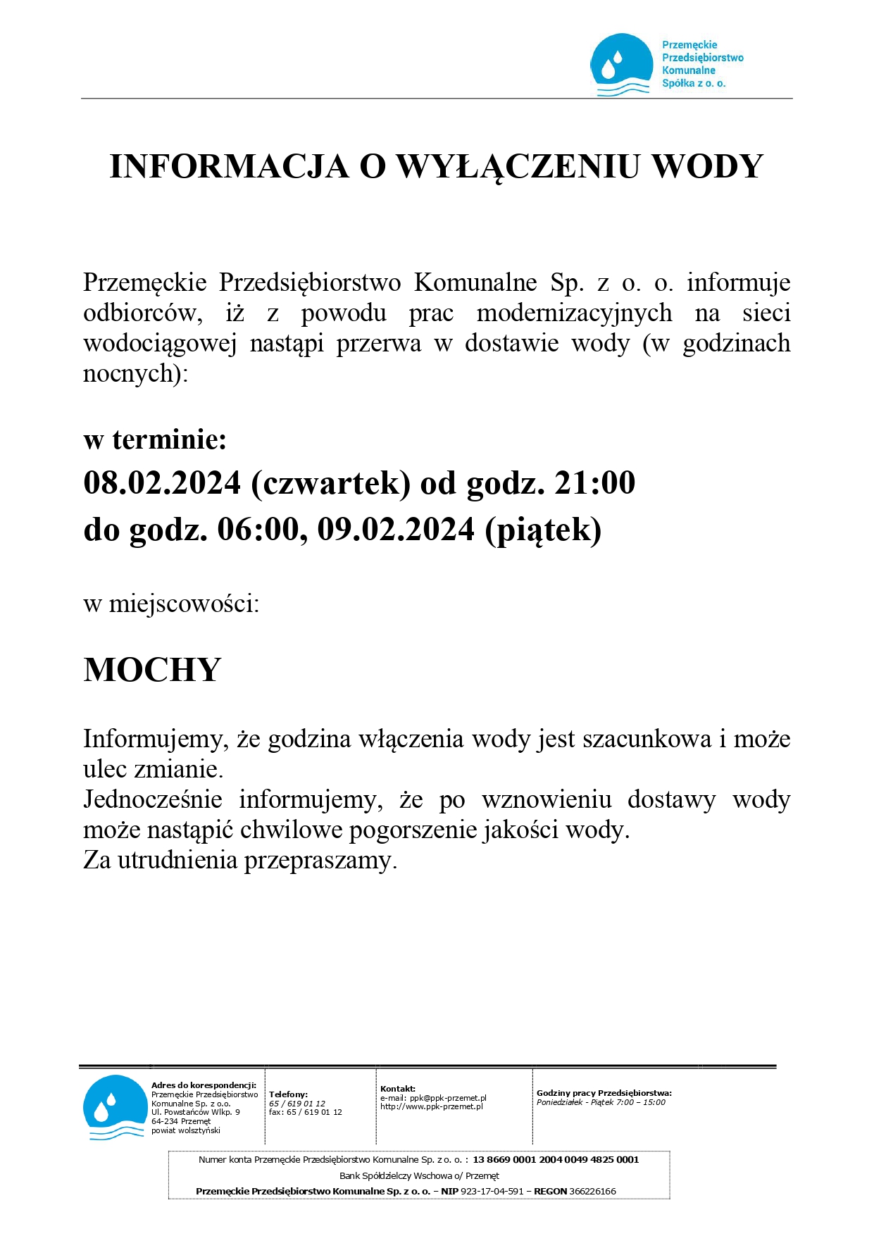 INFORMACJA O WYŁĄCZENIU WODY Przemęckie Przedsiębiorstwo Komunalne Sp. z o. o. informuje odbiorców, iż z powodu prac modernizacyjnych na sieci wodociągowej nastąpi przerwa w dostawie wody (w godzinach nocnych): w terminie: 08.02.2024 (czwartek) od godz. 21:00 do godz. 06:00, 09.02.2024 (piątek) w miejscowości: MOCHY Informujemy, że godzina włączenia wody jest szacunkowa i może ulec zmianie. Jednocześnie informujemy, że po wznowieniu dostawy wody może nastąpić chwilowe pogorszenie jakości wody. Za utrudnienia przepraszamy. Adres do korespondencji: Przemęckie Przedsiębiorstwo Komunalne Sp. z o.o. Ul. Powstańców Wlkp. 9 64-234 Przemęt Telefony: 65/619 01 12 fax: 65/619 01 12 powiat wolsztyński Kontakt: e-mail: ppk@ppk-przemet.pl http://www.ppk-przemet.pl Godziny pracy Przedsiębiorstwa: Poniedziałek - Piątek 7:00-15:00 Numer konta Przemęckie Przedsiębiorstwo Komunalne Sp. zo. o.: 13 8669 0001 2004 0049 4825 0001 Bank Spółdzielczy Wschowa o/ Przemęt Przemęckie Przedsiębiorstwo Komunalne Sp. z o. o. - NIP 923-17-04-591 - REGON 366226166