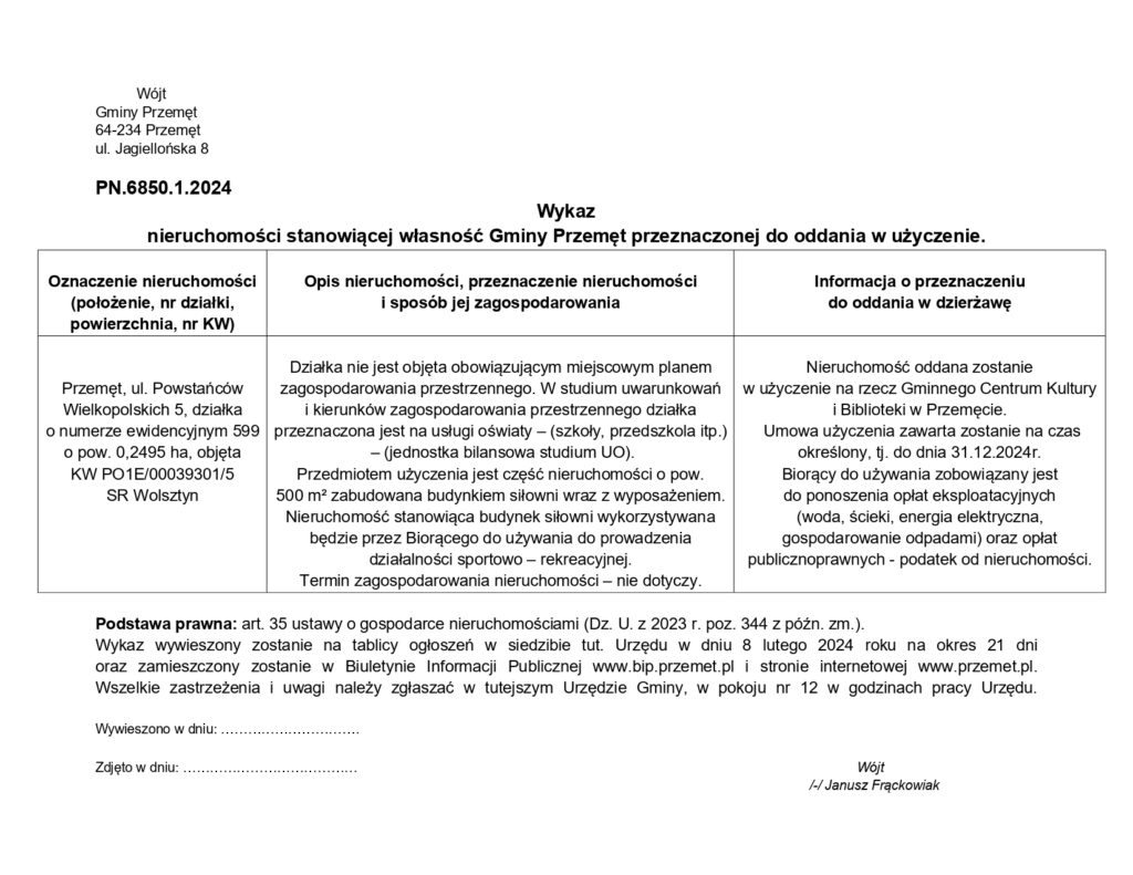 Wójt Gminy Przemęt 64-234 Przemęt ul. Jagiellońska 8 PN.6850.1.2024 Wykaz nieruchomości stanowiącej własność Gminy Przemęt przeznaczonej do oddania w użyczenie. Tabelka: Kolumna nr 1: Oznaczenie nieruchomości (położenie, nr działki, powierzchnia, nr KW) - Przemęt, ul. Powstańców Wielkopolskich 5, działka o numerze ewidencyjnym 599 o pow. 0,2495 ha, objęta KW PO1E/00039301/5 SR Wolsztyn Kolumna nr 2: - Opis nieruchomości, przeznaczenie nieruchomości i sposób jej zagospodarowania - Działka nie jest objęta obowiązującym miejscowym planem zagospodarowania przestrzennego. W studium uwarunkowań i kierunków zagospodarowania przestrzennego działka przeznaczona jest na usługi oświaty – (szkoły, przedszkola itp.) - (jednostka bilansowa studium UO). Przedmiotem użyczenia jest część nieruchomości o pow. 500 m2 zabudowana budynkiem siłowni wraz z wyposażeniem. Nieruchomość stanowiąca budynek siłowni wykorzystywana będzie przez Biorącego do używania do prowadzenia działalności sportowo-rekreacyjnej. Termin zagospodarowania nieruchomości – nie dotyczy. kolumna nr 3: Informacja o przeznaczeniu do oddania w dzierżawę - Nieruchomość oddana zostanie w użyczenie na rzecz Gminnego Centrum Kultury i Biblioteki w Przemęcie. Umowa użyczenia zawarta zostanie na czas określony, tj. do dnia 31.12.2024r. Biorący do używania zobowiązany jest do ponoszenia opłat eksploatacyjnych (woda, ścieki, energia elektryczna, gospodarowanie odpadami) oraz opłat publicznoprawnych - podatek od nieruchomości. Pod tabelką: Podstawa prawna: art. 35 ustawy o gospodarce nieruchomościami (Dz. U. z 2023 r. poz. 344 z późn. zm.). Wykaz wywieszony zostanie na tablicy ogłoszeń w siedzibie tut. Urzędu w dniu 8 lutego 2024 roku na okres 21 dni oraz zamieszczony zostanie w Biuletynie Informacji Publicznej www.bip.przemet.pl i stronie internetowej www.przemet.pl. Wszelkie zastrzeżenia i uwagi należy zgłaszać w tutejszym Urzędzie Gminy, w pokoju nr 12 w godzinach pracy Urzędu. Wójt /-/ Janusz Frąckowiak