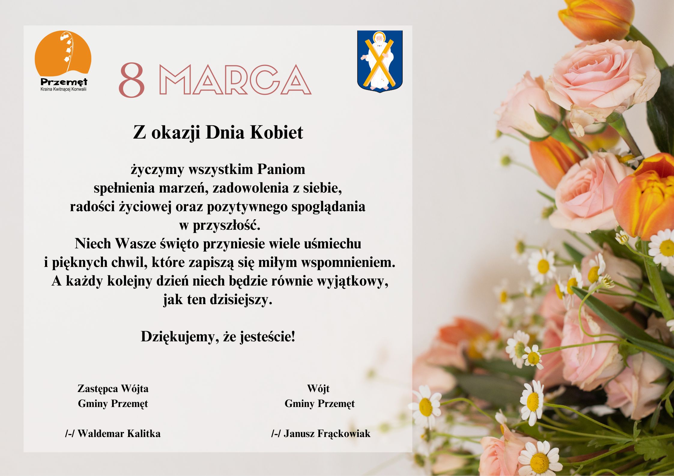 Grafika przedstawia życzenia na dzień kobiet. Tło to kwiaty w barwach pomarańczowych i różowych. Życzenia brzmią: Z okazji Dnia Kobiet życzymy wszystkim Paniom spełnienia marzeń, zadowolenia z siebie, radości życiowej oraz pozytywnego spoglądania w przyszłość. Niech Wasze święto przyniesie wiele uśmiechu i pięknych chwil, które zapiszą się miłym wspomnieniem. A każdy kolejny dzień niech będzie równie wyjątkowy, jak ten dzisiejszy. Dziękujemy, że jesteście! Wójt Gminy Przemęt /-/ Janusz Frąckowiak Zastępca Wójta Gminy Przemęt /-/ Waldemar Kalitka