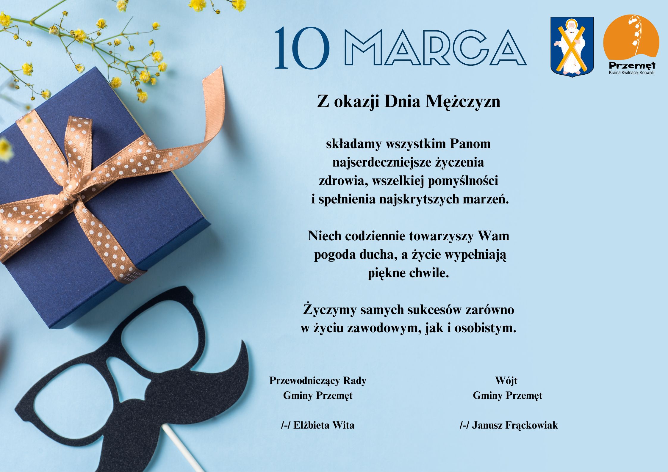 Grafika przedstawia życzenia na dzień mężczyzn. Tło jest niebieskie i zawiera elementy: prezent oraz okulary z wąsami. Życzenia brzmią: Z okazji Dnia Mężczyzn składamy wszystkim Panom najserdeczniejsze życzenia zdrowia, wszelkiej pomyślności i spełnienia najskrytszych marzeń. Niech codziennie towarzyszy Wam pogoda ducha, a życie wypełniają piękne chwile. Życzymy samych sukcesów zarówno w życiu zawodowym, jak i osobistym. Wójt Gminy Przemęt /-/ Janusz Frąckowiak Przewodniczący Rady Gminy Przemęt /-/ Elżbieta Wita
