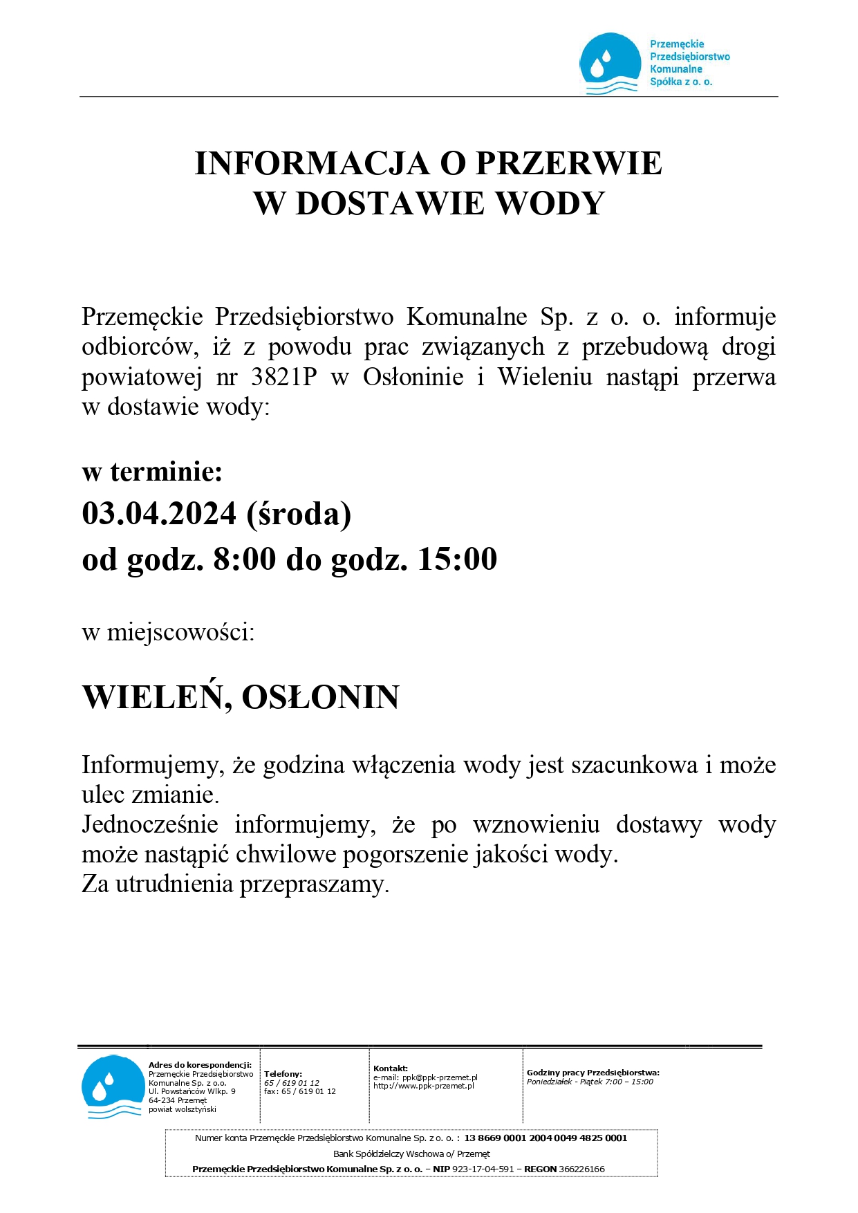 Przemęckie Przedsiębiorstwo Komunalne Spółka z o. o. INFORMACJA O PRZERWIE W DOSTAWIE WODY Przemęckie Przedsiębiorstwo Komunalne Sp. z o. o. informuje odbiorców, iż z powodu prac związanych z przebudową drogi powiatowej nr 3821P w Osłoninie i Wieleniu nastąpi przerwa w dostawie wody: w terminie: 03.04.2024 (środa) od godz. 8:00 do godz. 15:00 w miejscowości: WIELEŃ, OSŁONIN Informujemy, że godzina włączenia wody jest szacunkowa i może ulec zmianie. Jednocześnie informujemy, że po wznowieniu dostawy wody może nastąpić chwilowe pogorszenie jakości wody. Za utrudnienia przepraszamy. Adres do korespondencji: Przemęckie Przedsiębiorstwo Komunalne Sp. z o.o. Ul. Powstańców Wlkp. 9 64-234 Przemęt powiat wolsztyński Telefony: 65/619 01 12 fax: 65/619 01 12 Kontakt: e-mail: ppk@ppk-przemet.pl http://www.ppk-przemet.pl Godziny pracy Przedsiębiorstwa: Poniedziałek - Piątek 7:00-15:00 Numer konta Przemęckie Przedsiębiorstwo Komunalne Sp. zo. o.: 13 8669 0001 2004 0049 4825 0001 Bank Spółdzielczy Wschowa o/ Przemęt Przemęckie Przedsiębiorstwo Komunalne Sp. z o. o. - NIP 923-17-04-591 - REGON 366226166