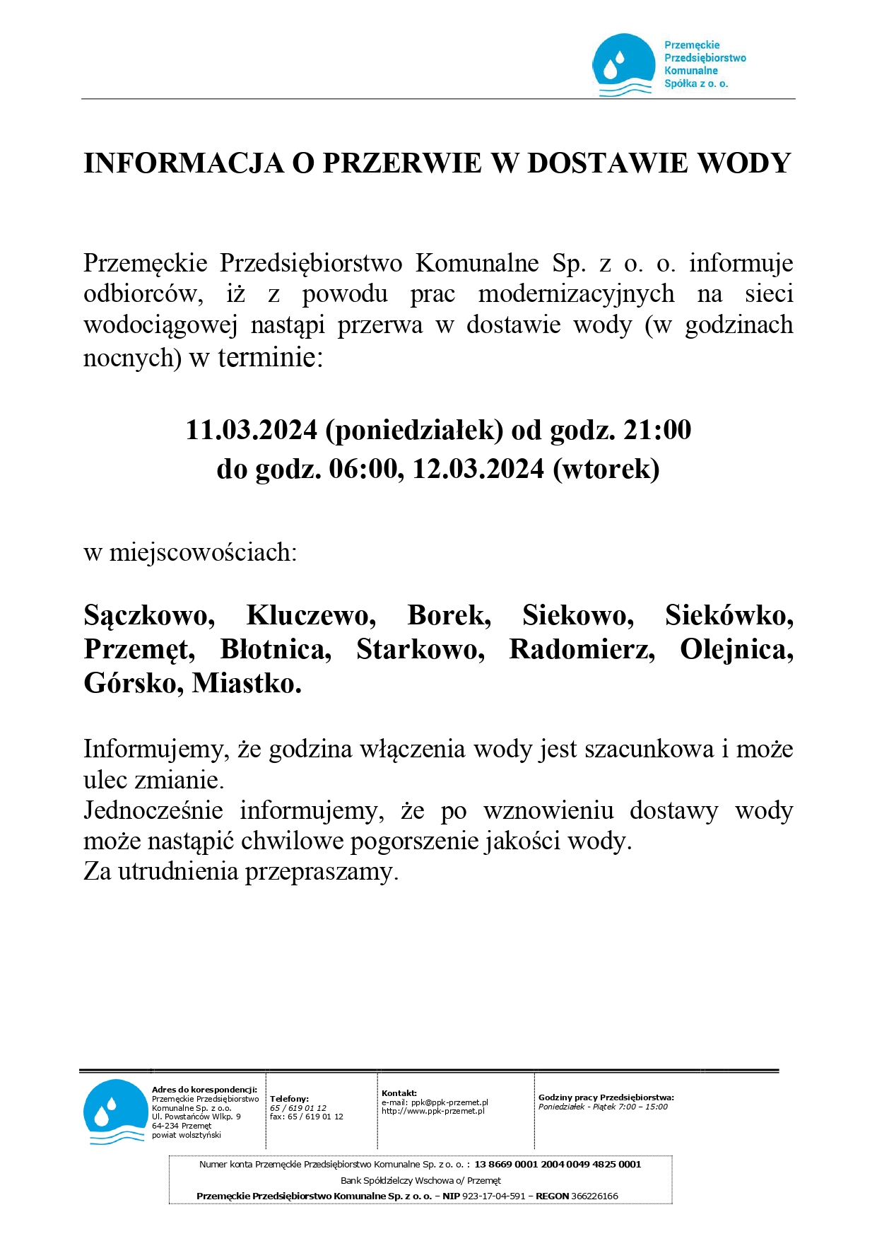 INFORMACJA O PRZERWIE W DOSTAWIE WODY. Przemęckie Przedsiębiorstwo Komunalne Sp. z o.o. informuje odbiorców, iż z powodu prac modernizacyjnych na sieci wodociągowej nastąpi przerwa w dostawie wody (w godzinach nocnych) w terminie: 11.03.2024 (poniedziałek) od godz. 21:00 do godz. 06:00, 12.03.2024 (wtorek) w miejscowościach: Sączkowo, Kluczewo, Borek, Siekowo, Siekówko, Przemęt, Błotnica, Starkowo, Radomierz, Olejnica, Górsko, Miastko. Informujemy, że godzina włączenia wody jest szacunkowa i może ulec zmianie. Jednocześnie informujemy, że po wznowieniu dostawy wody może nastąpić chwilowe pogorszenie jakości wody. Za utrudnienia przepraszamy.