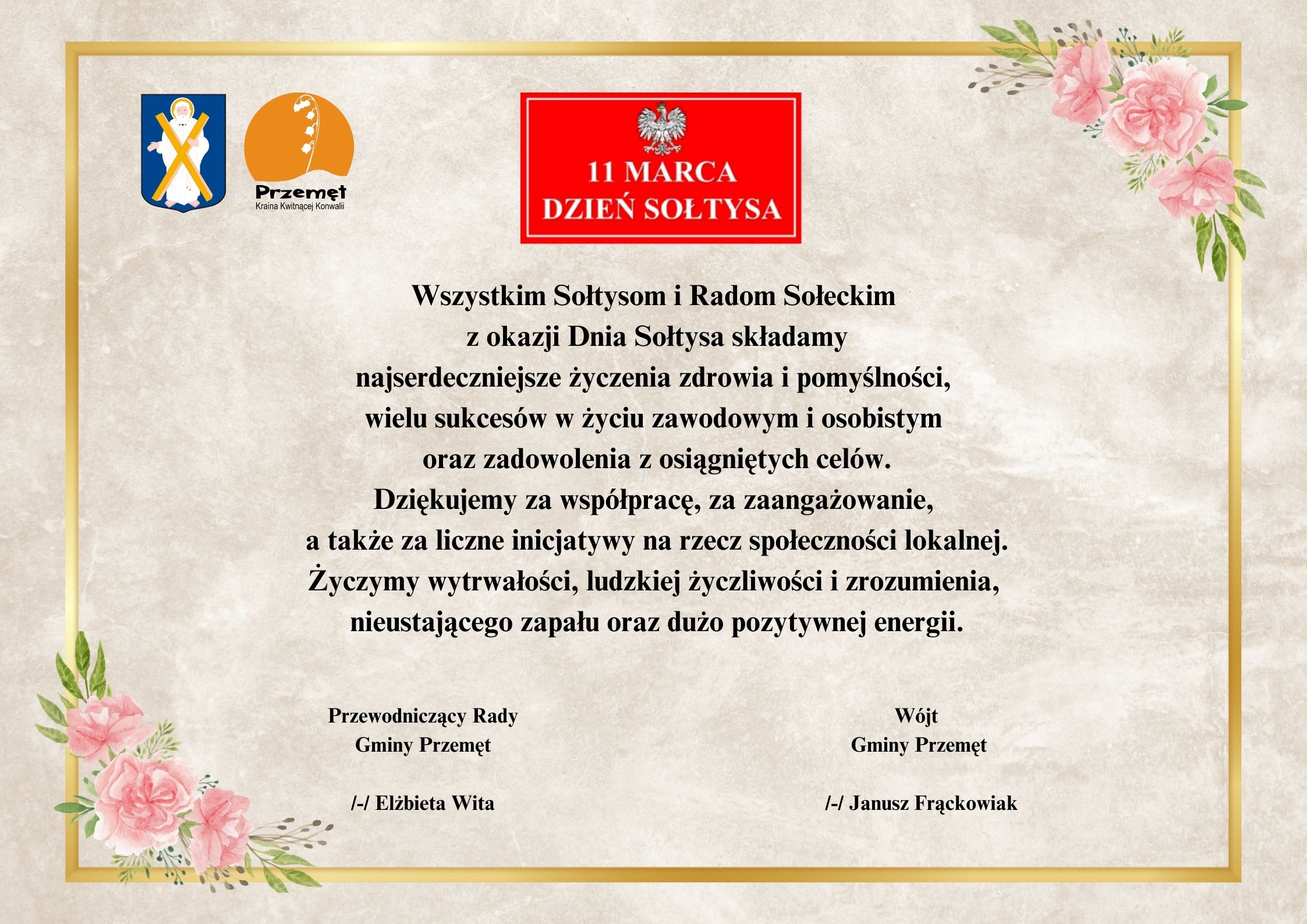 Grafika przedstawia życzenia na dzień sołtysa. Tło zdobi złota ramka i małe elementy kwiatowe. Życzenia brzmią: Wszystkim Sołtysom i Radom Sołeckim z okazji Dnia Sołtysa składamy najserdeczniejsze życzenia zdrowia i pomyślności, wielu sukcesów w życiu zawodowym i osobistym oraz zadowolenia z osiągniętych celów. Dziękujemy za współpracę, za zaangażowanie, a także za liczne inicjatywy na rzecz społeczności lokalnej. Życzymy wytrwałości, ludzkiej życzliwości i zrozumienia, nieustającego zapału oraz dużo pozytywnej energii. Wójt Gminy Przemęt /-/ Janusz Frąckowiak Przewodniczący Rady Gminy Przemęt /-/ Elżbieta Wita