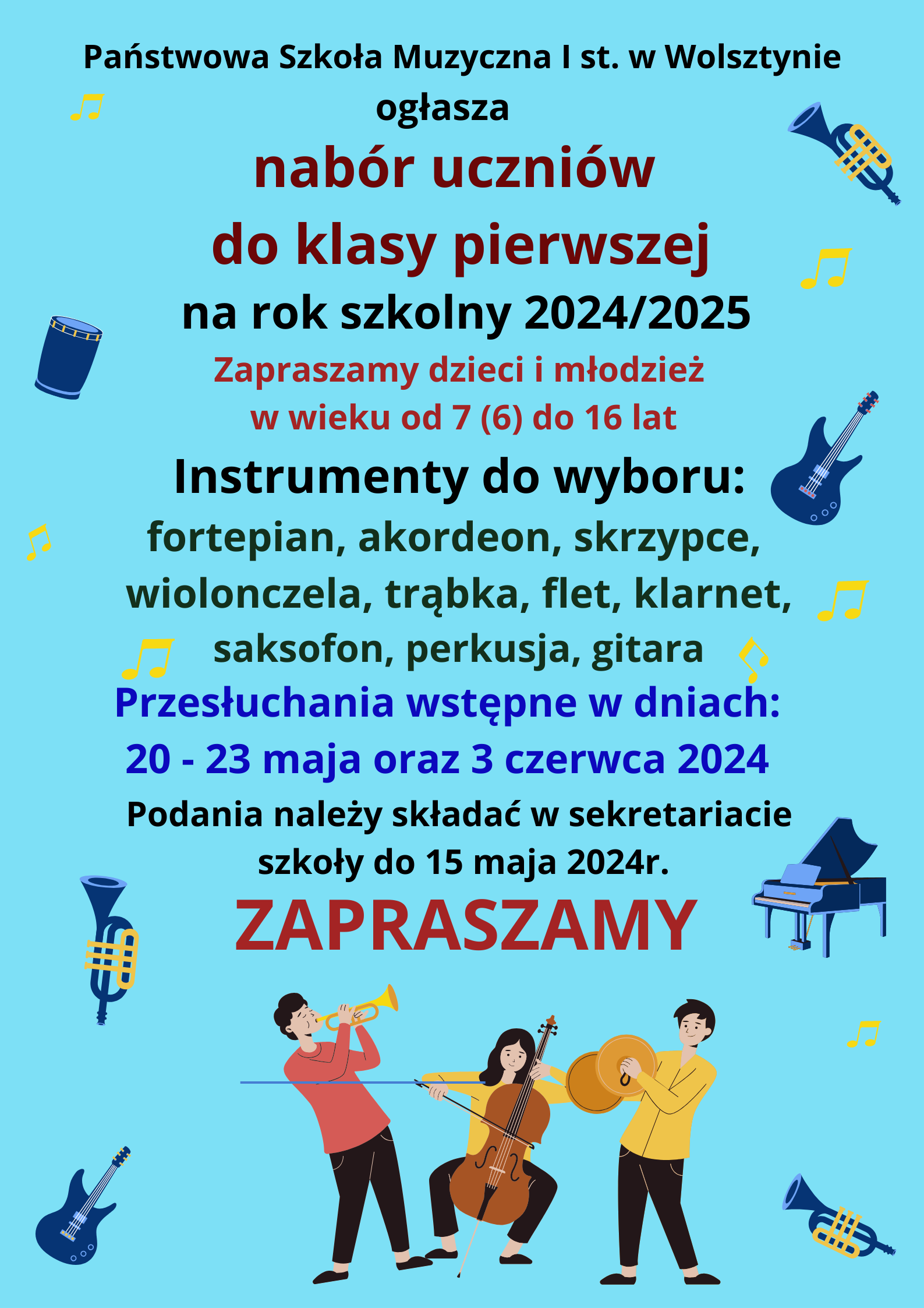 Państwowa Szkoła Muzyczna I st. w Wolsztynie ogłasza nabór uczniów do klasy pierwszej na rok szkolny 2024/2025 Zapraszamy dzieci i młodzież w wieku od 7 (6) do 16 lat. Instrumenty do wyboru: fortepian, akordeon, skrzypce, wiolonczela, trąbka, flet, klarnet, saksofon, perkusja, gitara, Przesłuchania wstępne w dniach 20-23 maja oraz 3 czerwca 2024. Podania należy składać w sekretariacie szkoły do 15 maja 2024 r. Zapraszamy