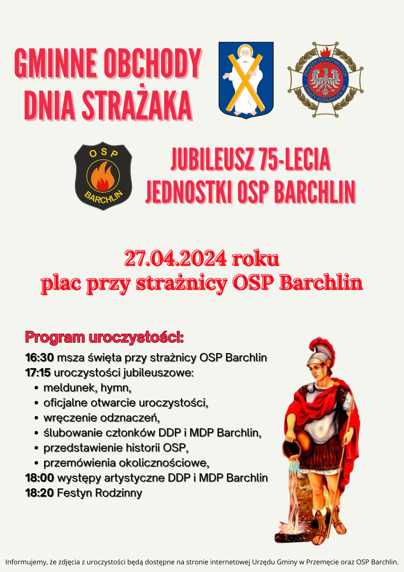 Gminne Obchody Dnia Strażaka, Jubileusz 75 Jednostki OSP Barchlin 27.04.2024 r. Plac przy strażnicy OSP Barchlin. Program uroczystości: 16:30 msza święta przy strażnicy OSP Barchlin, 17:15 uroczystości jubileuszowe, meldunek, hymn, oficjalne otwarcie uroczystości, wręczenie odznaczeń, ślubowanie członków DDP i MDP Barchlin, przedstawienie historii OSP, przemówienie okolicznościowe, 18:00 występy artystyczne DDP i MDP Barchlin, 18:20 Festyn rodzinny