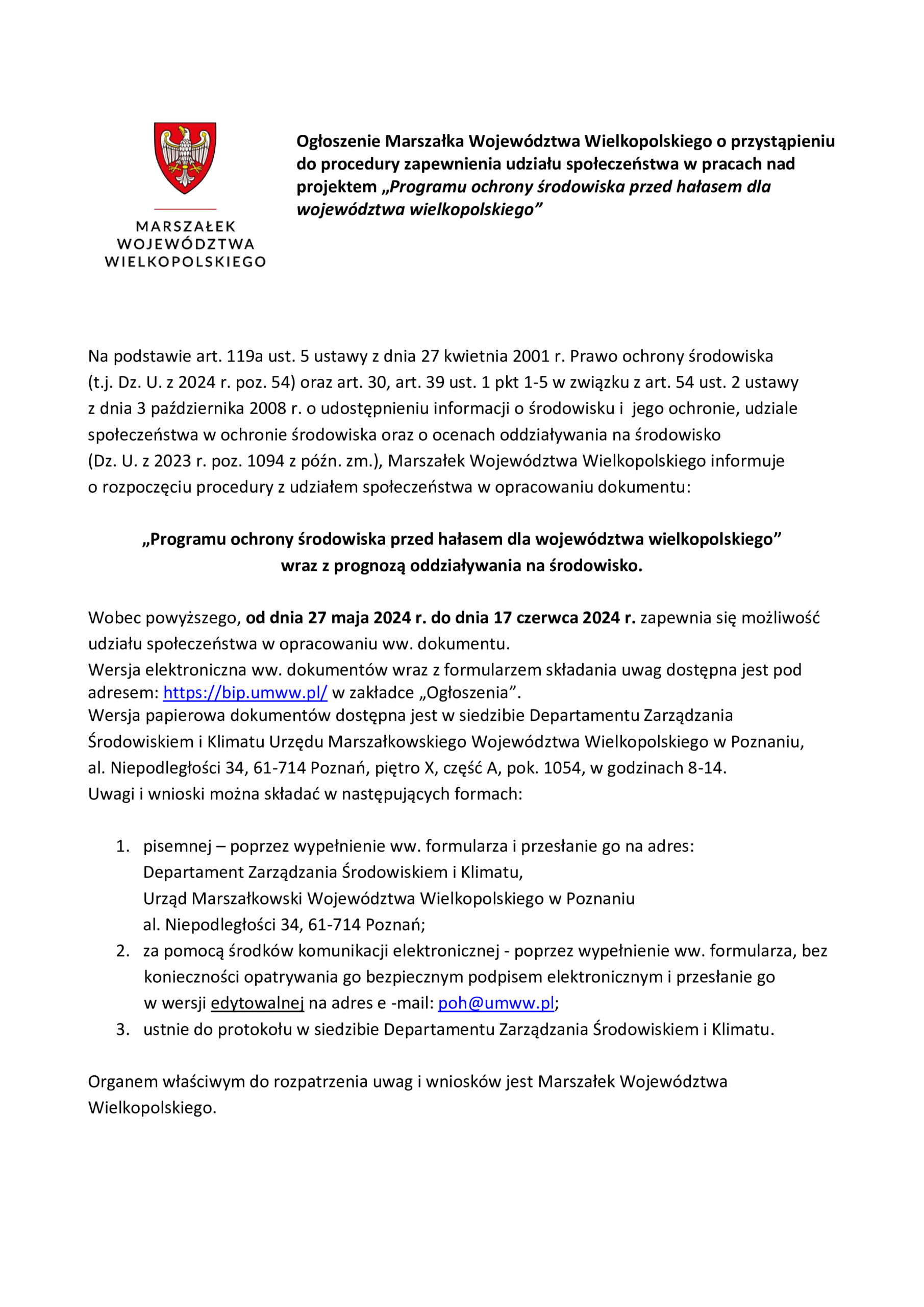 MARSZAŁEK WOJEWÓDZTWA WIELKOPOLSKIEGO Ogłoszenie Marszałka Województwa Wielkopolskiego o przystąpieniu do procedury zapewnienia udziału społeczeństwa w pracach nad projektem ,,Programu ochrony środowiska przed hałasem dla województwa wielkopolskiego" Na podstawie art. 119a ust. 5 ustawy z dnia 27 kwietnia 2001 r. Prawo ochrony środowiska (t.j. Dz. U. z 2024 r. poz. 54) oraz art. 30, art. 39 ust. 1 pkt 1-5 w związku z art. 54 ust. 2 ustawy z dnia 3 października 2008 r. o udostępnieniu informacji o środowisku i jego ochronie, udziale społeczeństwa w ochronie środowiska oraz o ocenach oddziaływania na środowisko (Dz. U. z 2023 r. poz. 1094 z późn. zm.), Marszałek Województwa Wielkopolskiego informuje o rozpoczęciu procedury z udziałem społeczeństwa w opracowaniu dokumentu: ,,Programu ochrony środowiska przed hałasem dla województwa wielkopolskiego" wraz z prognozą oddziaływania na środowisko. Wobec powyższego, od dnia 27 maja 2024 r. do dnia 17 czerwca 2024 r. zapewnia się możliwość udziału społeczeństwa w opracowaniu ww. dokumentu. Wersja elektroniczna ww. dokumentów wraz z formularzem składania uwag dostępna jest pod adresem: https://bip.umww.pl/ w zakładce „Ogłoszenia". Wersja papierowa dokumentów dostępna jest w siedzibie Departamentu Zarządzania Środowiskiem i Klimatu Urzędu Marszałkowskiego Województwa Wielkopolskiego w Poznaniu, al. Niepodległości 34, 61-714 Poznań, piętro X, część A, pok. 1054, w godzinach 8-14. Uwagi i wnioski można składać w następujących formach: 1. pisemnej - poprzez wypełnienie ww. formularza i przesłanie go na adres: Departament Zarządzania Środowiskiem i Klimatu, Urząd Marszałkowski Województwa Wielkopolskiego w Poznaniu al. Niepodległości 34, 61-714 Poznań; 2. za pomocą środków komunikacji elektronicznej - poprzez wypełnienie ww. formularza, bez konieczności opatrywania go bezpiecznym podpisem elektronicznym i przesłanie go w wersji edytowalnej na adres e-mail: poh@umww.pl; 3. ustnie do protokołu w siedzibie Departamentu Zarządzania Środowiskiem i Klimatu. Organem właściwym do rozpatrzenia uwag i wniosków jest Marszałek Województwa Wielkopolskiego.