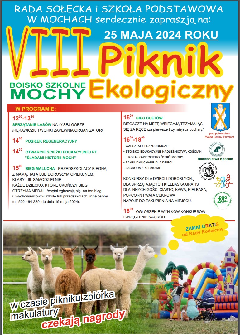 Grafika przedstawia plakat zachęcający do udziału w pikniku ekologicznym. Plakat jest w kolorach białym i niebieskim, zawiera zdjęcie alpak oraz zdjęcie dmuchanych zamków. Treść plakatu: Rada sołecka i szkoła podstawowa w Mochach serdecznie zapraszają na: VIII piknik ekologiczny 25 maja 2024 roku boisko szkolne Mochy. W programie: 12:00-13:30 sprzątanie lasów na Łysej Górze/ rękawiczki i worki zapewnia organizator.14:00 posiłek regeneracyjny, 14:30 otwarcie ścieżki edukacyjnej pt. "Śladami historii Moch", 15 bieg malucha - przedszkolacy biegną z mamą, tatą lub dorosłym opiekunem, klasy I-III samodzielnie każde dziecko, które ukończy bieg otrzyma medal./ chętni zgłaszają się na ten bieg u wychowawców w szkole lub przedszkolach, inne osoby. tel. 502 464 229 do dnia 19 maja 2024 r., 16:00 bieg duetów - biegacze na metę wbiegają trzymając się za ręce / za pierwsze trzy miesiące puchary/, 16:00 - 18:00 - warsztaty przyrodnicze, stoisko edukacyjne nadleśnictwa Kościan i koła łowieckiego "Dzik" Mochy, zamki dmuchane dla dzieci, zagroda z alpakami. Konkursy dla dzieci i dorosłych. Dla sprzątających kiełbasa gratis, dla innych gości ciasto, kawa, kiełbasa, popcorn i wata cukrowa. Napoje do zakupienia na miejscu. 18:00 ogłoszenie wyników konkursów i wręczenie nagród. Zamki gratis od Rady Rodziców. W czasie pikniku zbiórka makulatury. Czekają nagrody. Na plakacie znajdują się również: herb Gminy Przemęt, pod którym widnieje napis: "pod patronatem Wójta Gminy Przemęt", logo Nadleśnictwo Kościan, logo Koło Łowieckie nr 100 "Dzik" Mochy, logo ZMO, logo pgo Zając.