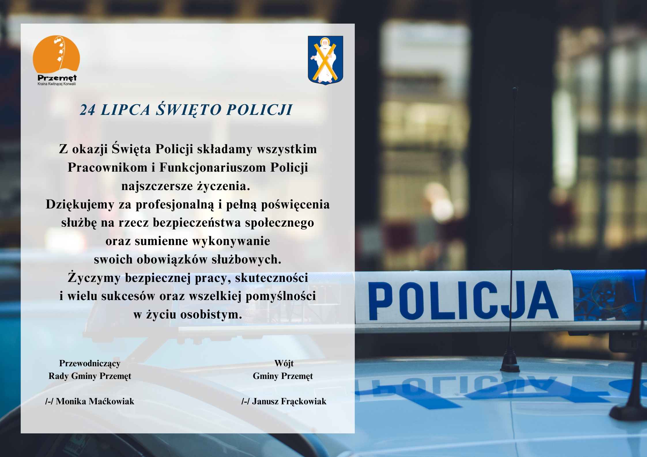 Grafika z okazji święta policji. Grafika przedstawia radiowóz. Treść życzeń: 24 lipca Święto Policji. Z okazji Święta Policji składamy wszystkim Pracownikom i Funkcjonariuszom Policji najszczersze życzenia. Dziękujemy za profesjonalną i pełną poświęcenia służbę na rzecz bezpieczeństwa społecznego oraz sumienne wykonywanie swoich obowiązków służbowych. Życzymy bezpiecznej pracy, skuteczności i wielu sukcesów oraz wszelkiej pomyślności w życiu osobistym. Wójt Gminy Przemęt /-/ Janusz Frąckowiak, Przewodniczący Rady Gminy Przemęt /-/ Monika Maćkowiak. Grafika zawiera też logo oraz herb gminy Przemęt.