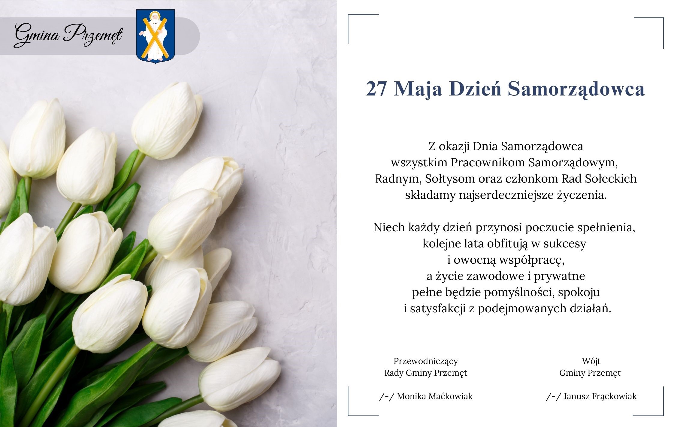 Grafika przedstawia życzenia z okazji Dnia Samorządowca. Na grafice znajdują się białe tulipany oraz herb gminy Przemęt. Treść: 27 Maja Dzień Samorządowca. Z okazji Dnia Samorządowca wszystkim Pracownikom Samorządowym, Radnym, Sołtysom oraz członkom Rad Sołeckich składamy najserdeczniejsze życzenia. Niech każdy dzień przynosi poczucie spełnienia, kolejne lata obfitują w sukcesy i owocną współpracę, a życie zawodowe i prywatne pełne będzie pomyślności, spokoju i satysfakcji z podejmowanych działań. Wójt Gminy Przemęt /-/ Janusz Frąckowiak, Przewodniczący Rady Gminy Przemęt /-/Monika Maćkowiak.