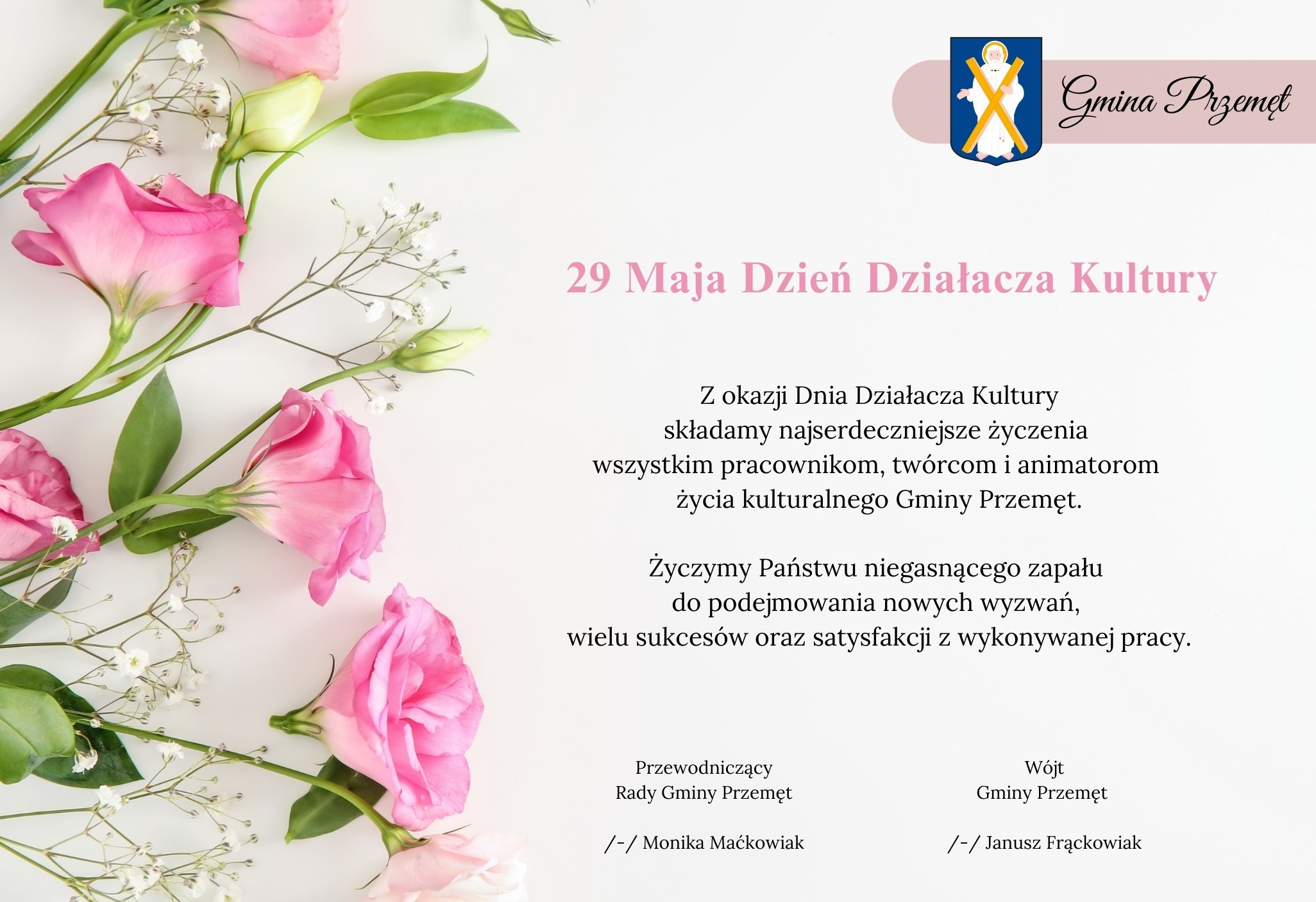 Grafika przedstawia życzenia z okazji Dnia Działacza Kultury. Na grafice widnieje herb gminy i napis "Gmina Przemęt" oraz obrazek różowych róż. Treść życzeń: 29 Maja Dzień Działacza Kultury. Z okazji Dnia Działacza Kultury składamy najserdeczniejsze życzenia wszystkim pracownikom, twórcom i animatorom życia kulturalnego Gminy Przemęt. Życzymy Państwu niegasnącego zapału do podejmowania nowych wyzwań, wielu sukcesów oraz satysfakcji z wykonywanej pracy. Wójt Gminy Przemęt /-/ Janusz Frąckowiak Przewodniczący Rady Gminy Przemęt /-/ Monika Maćkowiak.