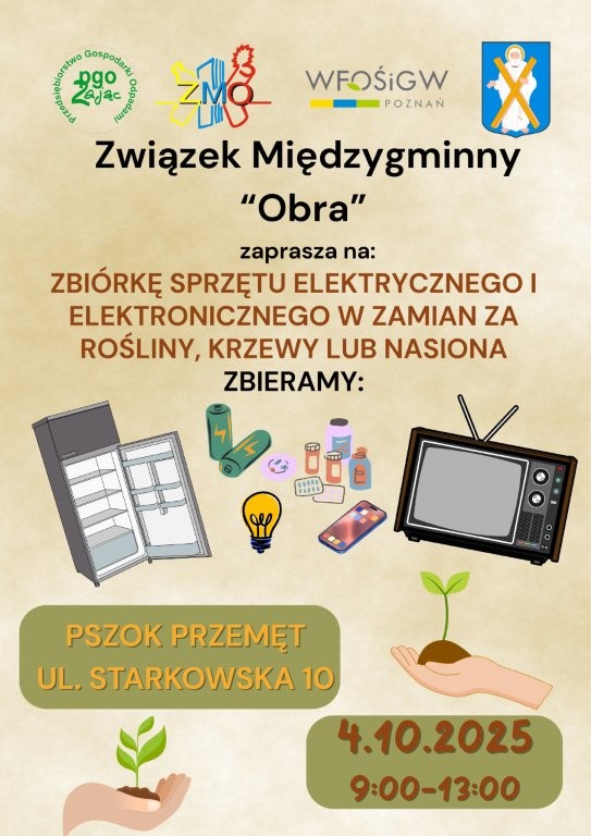 Treść plakatu: Związek Międzygminny „Obra” zaprasza na zbiórkę sprzętu elektrycznego i elektronicznego. W zamian za rośliny, krzewy lub nasiona zbierane są przedmioty takie jak: lodówki i inne duże AGD, baterie, żarówki, telefony komórkowe itp. Miejsce zbiórki: PSZOK Przemęt, ul. Starkowska 10 Data i godzina: 4 października 2025 r. (sobota) od 9:00 do 13:00 Opis grafik: Górna część plakatu: Logotypy czterech organizacji, w tym: Związku Międzygminnego „Obra”, WFOŚiGW, PGO Zając i herb gminy Przemęt. Grafiki sprzętu elektronicznego: Lodówka, baterie, żarówki, kosmetyki, telefon, tablet, stary telewizor kineskopowy. Dolna część plakatu: Ilustracje dłoni trzymających sadzonki lub młode rośliny – nawiązują do ekologicznej nagrody za oddanie elektroodpadów.