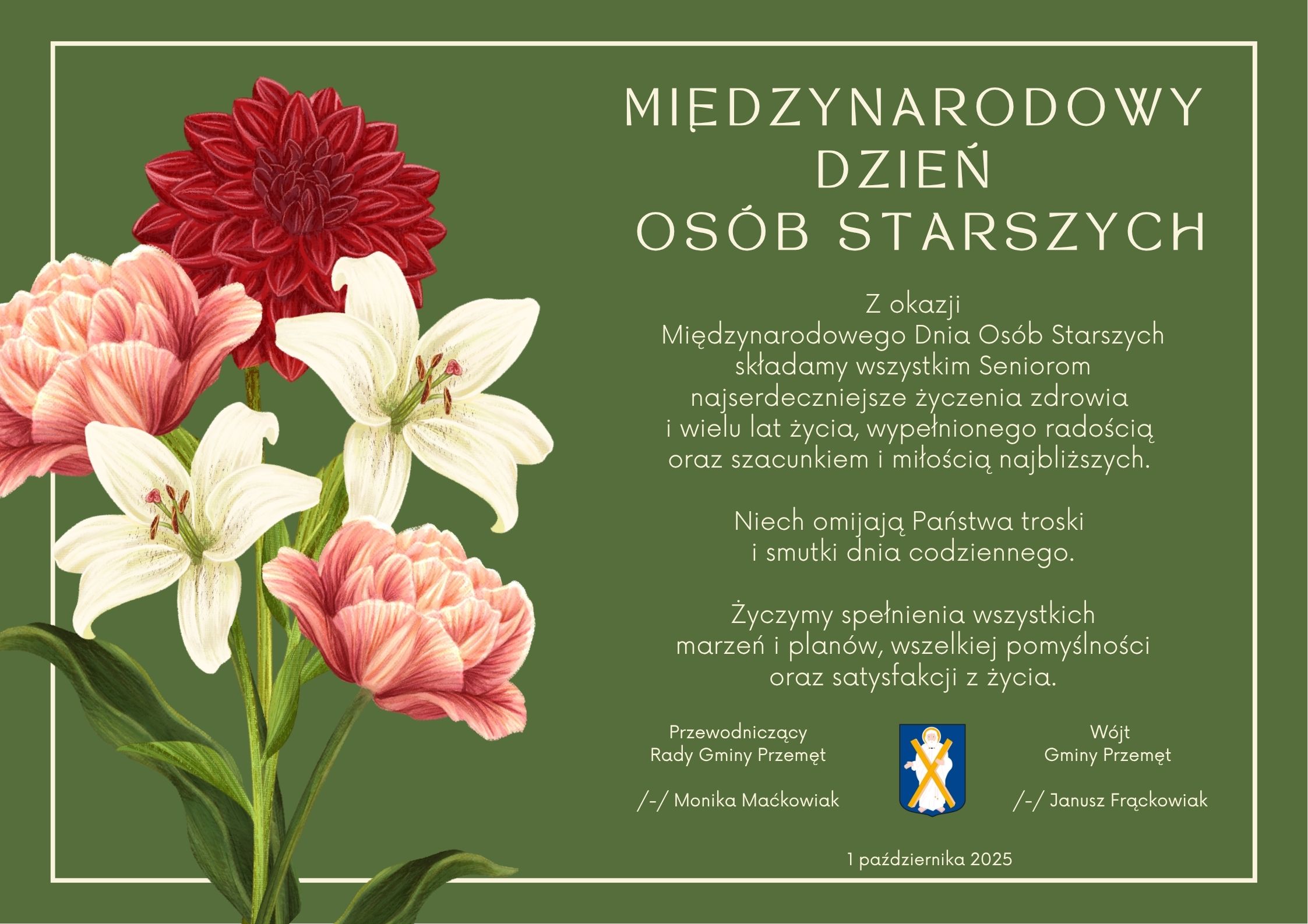 Prezentowana grafika utrzymana jest w eleganckim, stonowanym stylu. Na zielonym tle umieszczono bukiet kwiatów – białe lilie, czerwone dalie i różowe piwonie. Po prawej stronie znajduje się tekst życzeń, zapisany białą, prostą czcionką, a całość otacza delikatna jasna ramka. Treść życzeń brzmi: MIĘDZYNARODOWY DZIEŃ OSÓB STARSZYCH Z okazji Międzynarodowego Dnia Osób Starszych składamy wszystkim Seniorom najserdeczniejsze życzenia zdrowia i wielu lat życia, wypełnionego radością oraz szacunkiem i miłością najbliższych. Niech omijają Państwa troski i smutki dnia codziennego. Życzymy spełnienia wszystkich marzeń i planów, wszelkiej pomyślności oraz satysfakcji z życia. Przewodniczący Rady Gminy Przemęt /-/ Monika Maćkowiak Wójt Gminy Przemęt /-/ Janusz Frąckowiak 1 października 2025 r.