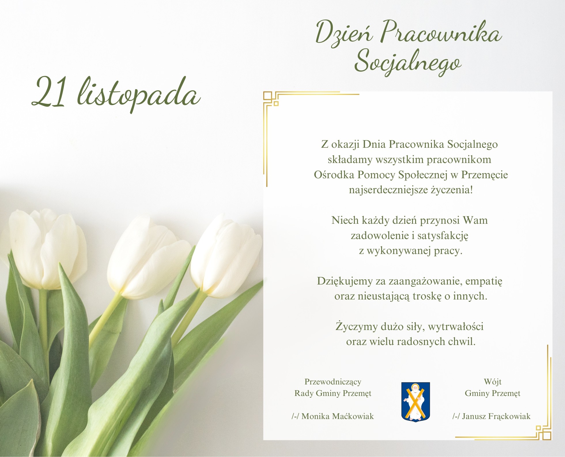 Opis grafiki: Tło jest jasne, utrzymane w delikatnych odcieniach bieli. Po lewej stronie widnieją trzy białe tulipany. W lewym górnym rogu umieszczono napis „21 listopada”. Na dole umieszczono herb Gminy Przemęt. Po obu stronach herbu znajdują się podpisy władz gminy. Treść życzeń z grafiki: Dzień Pracownika Socjalnego Z okazji Dnia Pracownika Socjalnego składamy wszystkim pracownikom Ośrodka Pomocy Społecznej w Przemęcie najserdeczniejsze życzenia! Niech każdy dzień przynosi Wam zadowolenie i satysfakcję z wykonywanej pracy. Dziękujemy za zaangażowanie, empatię oraz nieustającą troskę o innych. Życzymy dużo siły, wytrwałości oraz wielu radosnych chwil. Przewodniczący Rady Gminy Przemęt /-/ Monika Maćkowiak Wójt Gminy Przemęt /-/ Janusz Frąckowiak